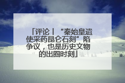 评论丨“秦始皇遣使采药昆仑石刻”陷争议，也是历史文物的出圈时刻