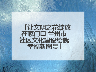 让文明之花绽放在家门口 兰州市社区文化建设绘就幸福新图景