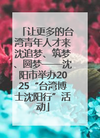 让更多的台湾青年人才来沈追梦、筑梦、圆梦——沈阳市举办2025“台湾博士沈阳行”活动