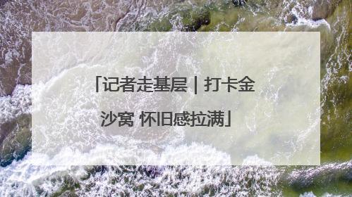 记者走基层｜打卡金沙窝 怀旧感拉满
