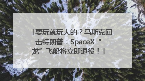 要玩就玩大的？马斯克回击特朗普：SpaceX“龙”飞船将立即退役！
