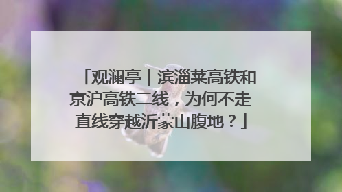 观澜亭｜滨淄莱高铁和京沪高铁二线，为何不走直线穿越沂蒙山腹地？