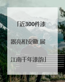 近300件漆器亮相安徽 展江南千年漆韵