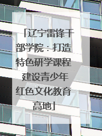 辽宁雷锋干部学院：打造特色研学课程 建设青少年红色文化教育高地