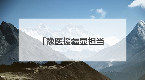 豫医援疆显担当 生死营救背后的用“心”守护