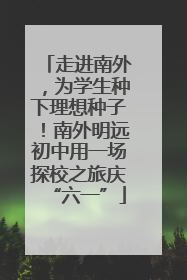 走进南外，为学生种下理想种子！南外明远初中用一场探校之旅庆“六一”