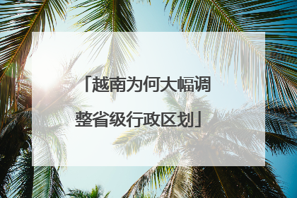 越南为何大幅调整省级行政区划