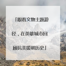 跟着文物主题游径，在英雄城市回顾抗美援朝历史