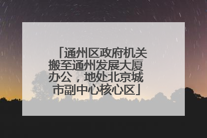 通州区政府机关搬至通州发展大厦办公，地处北京城市副中心核心区