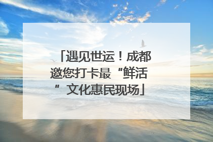 遇见世运！成都邀您打卡最“鲜活”文化惠民现场