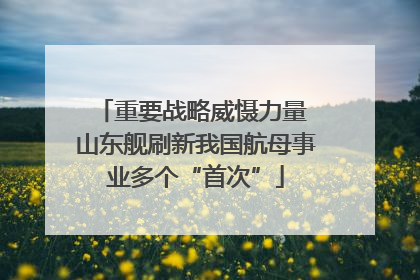 重要战略威慑力量 山东舰刷新我国航母事业多个“首次”