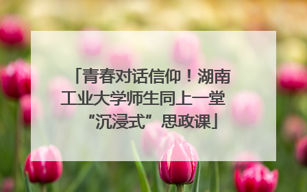 青春对话信仰！湖南工业大学师生同上一堂“沉浸式”思政课