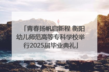 青春扬帆启新程 衡阳幼儿师范高等专科学校举行2025届毕业典礼