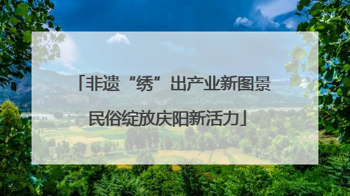 非遗“绣”出产业新图景 民俗绽放庆阳新活力