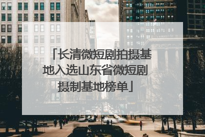 长清微短剧拍摄基地入选山东省微短剧摄制基地榜单