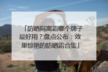防晒隔离霜哪个牌子最好用？盘点公布：效果惊艳的防晒霜合集