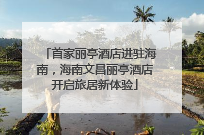 首家丽亭酒店进驻海南，海南文昌丽亭酒店开启旅居新体验