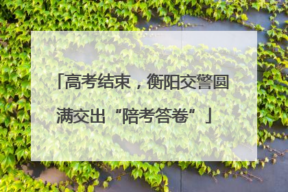 高考结束，衡阳交警圆满交出“陪考答卷”