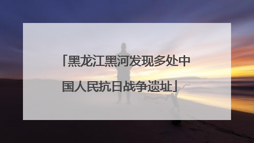 黑龙江黑河发现多处中国人民抗日战争遗址
