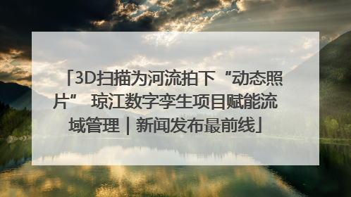 3D扫描为河流拍下“动态照片” 琼江数字孪生项目赋能流域管理｜新闻发布最前线
