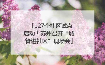 127个社区试点启动！苏州召开“城管进社区”现场会