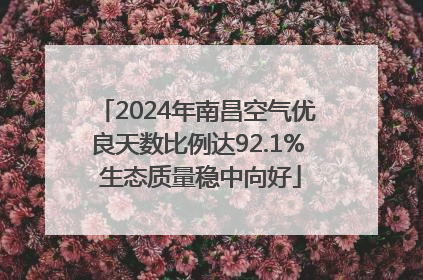 2024年南昌空气优良天数比例达92.1% 生态质量稳中向好