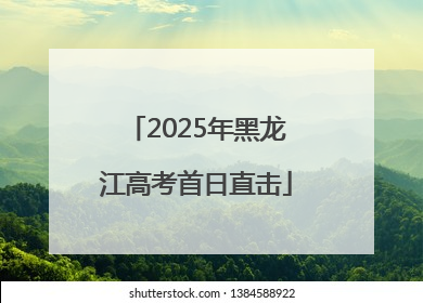 2025年黑龙江高考首日直击