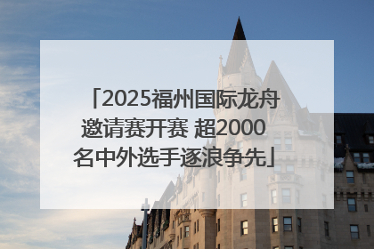2025福州国际龙舟邀请赛开赛 超2000名中外选手逐浪争先