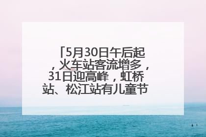 5月30日午后起，火车站客流增多，31日迎高峰，虹桥站、松江站有儿童节和端午亲子活动