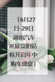 6月27日-29日 湖南汽车巡展益阳站将开启年中购车盛宴